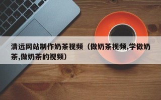 沈丘清远网站制作奶茶视频（做奶茶视频,学做奶茶,做奶茶的视频）
