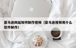 沈丘亚马逊网站如何制作视频（亚马逊视频用什么软件制作）